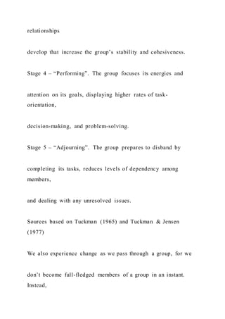 relationships
develop that increase the group’s stability and cohesiveness.
Stage 4 – “Performing”. The group focuses its energies and
attention on its goals, displaying higher rates of task-
orientation,
decision-making, and problem-solving.
Stage 5 – “Adjourning”. The group prepares to disband by
completing its tasks, reduces levels of dependency among
members,
and dealing with any unresolved issues.
Sources based on Tuckman (1965) and Tuckman & Jensen
(1977)
We also experience change as we pass through a group, for we
don’t become full-fledged members of a group in an instant.
Instead,
 