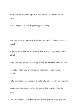 we gradually become a part of the group and remain in the
group
612 | Chapter 16: The Psychology of Groups
until we leave it. Richard Moreland and John Levine’s (1982)
model
of group socialization describes this process, beginning with
initial
entry into the group and ending when the member exits it. For
example, when you are thinking of joining a new group—a
social
club, a professional society, a fraternity or sorority, or a spor ts
team—you investigate what the group has to offer, but the
group
also investigates you. During this investigation stage you are
 