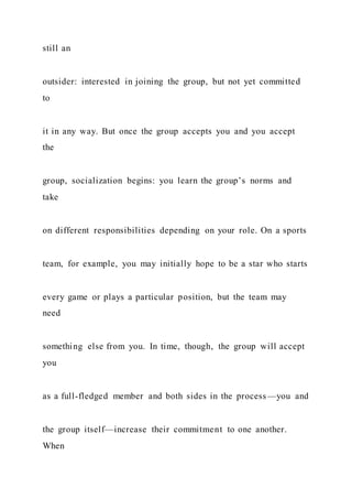 still an
outsider: interested in joining the group, but not yet committed
to
it in any way. But once the group accepts you and you accept
the
group, socialization begins: you learn the group’s norms and
take
on different responsibilities depending on your role. On a sports
team, for example, you may initially hope to be a star who starts
every game or plays a particular position, but the team may
need
something else from you. In time, though, the group will accept
you
as a full-fledged member and both sides in the process—you and
the group itself—increase their commitment to one another.
When
 