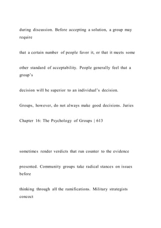 during discussion. Before accepting a solution, a group may
require
that a certain number of people favor it, or that it meets some
other standard of acceptability. People generally feel that a
group’s
decision will be superior to an individual’s decision.
Groups, however, do not always make good decisions. Juries
Chapter 16: The Psychology of Groups | 613
sometimes render verdicts that run counter to the evidence
presented. Community groups take radical stances on issues
before
thinking through all the ramifications. Military strategists
concoct
 