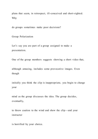 plans that seem, in retrospect, ill-conceived and short-sighted.
Why
do groups sometimes make poor decisions?
Group Polarization
Let’s say you are part of a group assigned to make a
presentation.
One of the group members suggests showing a short video that,
although amusing, includes some provocative images. Even
though
initially you think the clip is inappropriate, you begin to change
your
mind as the group discusses the idea. The group decides,
eventually,
to throw caution to the wind and show the clip—and your
instructor
is horrified by your choice.
 