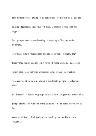 This hypothetical example is consistent with studies of groups
making decisions that involve risk. Common sense notions
suggest
that groups exert a moderating, subduing effect on their
members.
However, when researchers looked at groups closely, they
discovered many groups shift toward more extreme decisions
rather than less extreme decisions after group interaction.
Discussion, it turns out, doesn’t moderate people’s judgments
after
all. Instead, it leads to group polarization: judgments made after
group discussion will be more extreme in the same direction as
the
average of individual judgments made prior to discussion
(Myers &
 