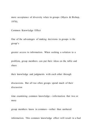 more acceptance of diversity when in groups (Myers & Bishop,
1970).
Common Knowledge Effect
One of the advantages of making decisions in groups is the
group’s
greater access to information. When seeking a solution to a
problem, group members can put their ideas on the table and
share
their knowledge and judgments with each other through
discussions. But all too often groups spend much of their
discussion
time examining common knowledge—information that two or
more
group members know in common—rather than unshared
information. This common knowledge effect will result in a bad
 