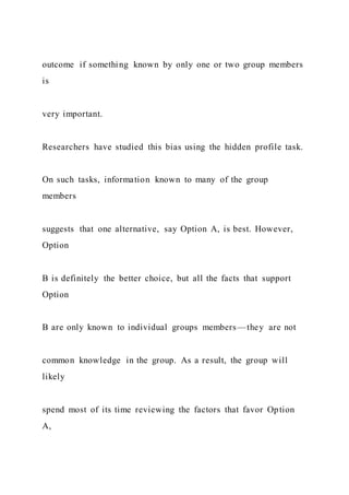 outcome if something known by only one or two group members
is
very important.
Researchers have studied this bias using the hidden profile task.
On such tasks, information known to many of the group
members
suggests that one alternative, say Option A, is best. However,
Option
B is definitely the better choice, but all the facts that support
Option
B are only known to individual groups members—they are not
common knowledge in the group. As a result, the group will
likely
spend most of its time reviewing the factors that favor Option
A,
 