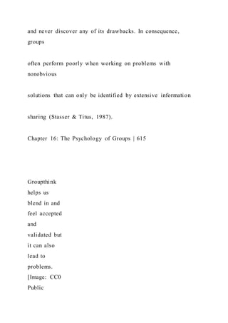 and never discover any of its drawbacks. In consequence,
groups
often perform poorly when working on problems with
nonobvious
solutions that can only be identified by extensive information
sharing (Stasser & Titus, 1987).
Chapter 16: The Psychology of Groups | 615
Groupthink
helps us
blend in and
feel accepted
and
validated but
it can also
lead to
problems.
[Image: CC0
Public
 