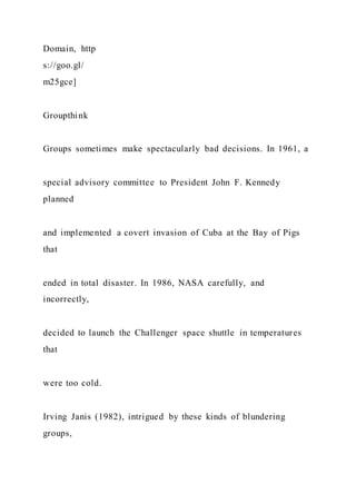 Domain, http
s://goo.gl/
m25gce]
Groupthink
Groups sometimes make spectacularly bad decisions. In 1961, a
special advisory committee to President John F. Kennedy
planned
and implemented a covert invasion of Cuba at the Bay of Pigs
that
ended in total disaster. In 1986, NASA carefully, and
incorrectly,
decided to launch the Challenger space shuttle in temperatures
that
were too cold.
Irving Janis (1982), intrigued by these kinds of blundering
groups,
 