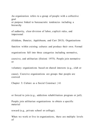 An organization refers to a group of people with a collective
goal
or purpose linked to bureaucratic tendencies including a
hierarchy
of authority, clear division of labor, explicit rules, and
impersonal
(Giddens, Duneier, Applebaum, and Carr 2013). Organizations
function within existing cultures and produce their own. Formal
organizations fall into three categories including normative,
coercive, and utilitarian (Etzioni 1975). People join normative
or
voluntary organizations based on shared interests (e.g., club or
cause). Coercive organizations are groups that people are
coerced
Chapter 3: Culture as a Social Construct | 61
or forced to join (e.g., addiction rehabilitation program or jail).
People join utilitarian organizations to obtain a specific
material
reward (e.g., private school or college).
When we work or live in organizations, there are multiple levels
of
 