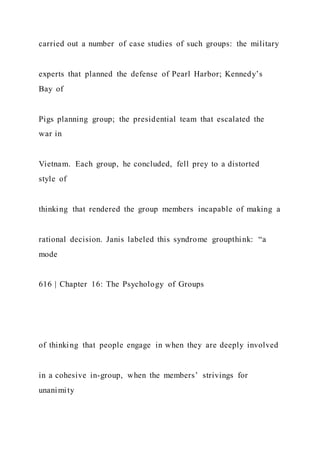carried out a number of case studies of such groups: the military
experts that planned the defense of Pearl Harbor; Kennedy’s
Bay of
Pigs planning group; the presidential team that escalated the
war in
Vietnam. Each group, he concluded, fell prey to a distorted
style of
thinking that rendered the group members incapable of making a
rational decision. Janis labeled this syndrome groupthink: “a
mode
616 | Chapter 16: The Psychology of Groups
of thinking that people engage in when they are deeply involved
in a cohesive in-group, when the members’ strivings for
unanimity
 