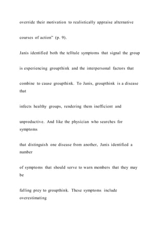 override their motivation to realistically appraise alternative
courses of action” (p. 9).
Janis identified both the telltale symptoms that signal the group
is experiencing groupthink and the interpersonal factors that
combine to cause groupthink. To Janis, groupthink is a disease
that
infects healthy groups, rendering them inefficient and
unproductive. And like the physician who searches for
symptoms
that distinguish one disease from another, Janis identified a
number
of symptoms that should serve to warn members that they may
be
falling prey to groupthink. These symptoms include
overestimating
 
