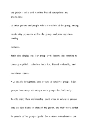 the group’s skills and wisdom, biased perceptions and
evaluations
of other groups and people who are outside of the group, strong
conformity pressures within the group, and poor decision-
making
methods.
Janis also singled out four group-level factors that combine to
cause groupthink: cohesion, isolation, biased leadership, and
decisional stress.
• Cohesion: Groupthink only occurs in cohesive groups. Such
groups have many advantages over groups that lack unity.
People enjoy their membership much more in cohesive groups,
they are less likely to abandon the group, and they work harder
in pursuit of the group’s goals. But extreme cohesiveness can
 