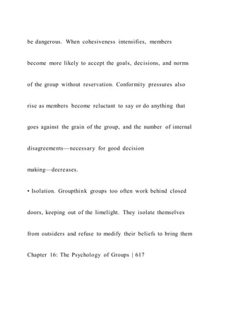 be dangerous. When cohesiveness intensifies, members
become more likely to accept the goals, decisions, and norms
of the group without reservation. Conformity pressures also
rise as members become reluctant to say or do anything that
goes against the grain of the group, and the number of internal
disagreements—necessary for good decision
making—decreases.
• Isolation. Groupthink groups too often work behind closed
doors, keeping out of the limelight. They isolate themselves
from outsiders and refuse to modify their beliefs to bring them
Chapter 16: The Psychology of Groups | 617
 