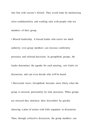 into line with society’s beliefs. They avoid leaks by maintaining
strict confidentiality and working only with people who are
members of their group.
• Biased leadership. A biased leader who exerts too much
authority over group members can increase conformity
pressures and railroad decisions. In groupthink groups, the
leader determines the agenda for each meeting, sets limits on
discussion, and can even decide who will be heard.
• Decisional stress. Groupthink becomes more likely when the
group is stressed, particularly by time pressures. When groups
are stressed they minimize their discomfort by quickly
choosing a plan of action with little argument or dissension.
Then, through collective discussion, the group members can
 