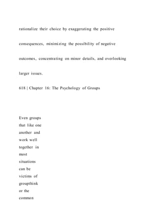 rationalize their choice by exaggerating the positive
consequences, minimizing the possibility of negative
outcomes, concentrating on minor details, and overlooking
larger issues.
618 | Chapter 16: The Psychology of Groups
Even groups
that like one
another and
work well
together in
most
situations
can be
victims of
groupthink
or the
common
 