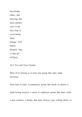 knowledge
effect. But
knowing that
these pitfalls
exist is the
first step to
overcoming
them.
[Image: CC0
Public
Domain, http
s://goo.gl/
m25gce]
16.5 You and Your Groups
Most of us belong to at least one group that must make
decisions
from time to time: a community group that needs to choose a
fund-raising project; a union or employee group that must ratify
a new contract; a family that must discuss your college plans; or
 