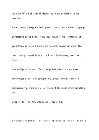 the staff of a high school discussing ways to deal with the
potential
for violence during football games. Could these kinds of groups
experience groupthink? Yes, they could, if the symptoms of
groupthink discussed above are present, combined with other
contributing causal factors, such as cohesiveness, isolation,
biased
leadership, and stress. To avoid polarization, the common
knowledge effect, and groupthink, groups should strive to
emphasize open inquiry of all sides of the issue while admitting
the
Chapter 16: The Psychology of Groups | 619
possibility of failure. The leaders of the group can also do much
 