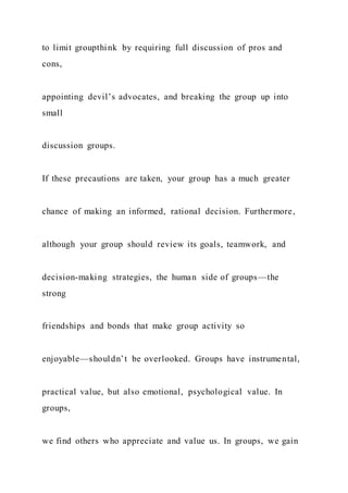 to limit groupthink by requiring full discussion of pros and
cons,
appointing devil’s advocates, and breaking the group up into
small
discussion groups.
If these precautions are taken, your group has a much greater
chance of making an informed, rational decision. Furthermore,
although your group should review its goals, teamwork, and
decision-making strategies, the human side of groups—the
strong
friendships and bonds that make group activity so
enjoyable—shouldn’t be overlooked. Groups have instrumental,
practical value, but also emotional, psychological value. In
groups,
we find others who appreciate and value us. In groups, we gain
 