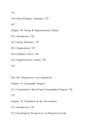 721
19.6 End-of-Chapter Summary 722
657
Chapter 20: Group & Organizational Culture
20.1 Introduction 726
20.2 Group Dynamics 727
20.3 Organization 729
20.4 Symbolic Power 730
20.5 Organizational Culture 730
726
Part VII. Perspectives on Communities
Chapter 21: Geographic Region
21.1 Communities Based Upon Geographical Region 738
737
Chapter 22: Population & the Environment
22.1 Introduction 743
22.2 Sociological Perspectives on Population & the
 