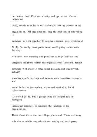interaction that effect social unity and operations. On an
individual
level, people must learn and assimilate into the culture of the
organization. All organizations face the problem of motivating
its
members to work together to achieve common goals (Griswold
2013). Generally, in organizations, small group subcultures
develop
with their own meaning and practices to help facilitate and
safeguard members within the organizational structure. Group
members will exercise force (peer pressure and incentives),
actively
socialize (guide feelings and actions with normative controls),
and
model behavior (exemplary actors and stories) to build
cohesiveness
(Griswold 2013). Small groups play an integral role in
managing
individual members to maintain the function of the
organization.
Think about the school or college you attend. There are many
subcultures within any educational setting and each group
 