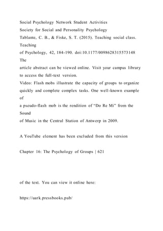 Social Psychology Network Student Activities
Society for Social and Personality Psychology
Tablante, C. B., & Fiske, S. T. (2015). Teaching social class.
Teaching
of Psychology, 42, 184-190. doi:10.1177/0098628315573148
The
article abstract can be viewed online. Visit your campus library
to access the full-text version.
Video: Flash mobs illustrate the capacity of groups to organize
quickly and complete complex tasks. One well-known example
of
a pseudo-flash mob is the rendition of “Do Re Mi” from the
Sound
of Music in the Central Station of Antwerp in 2009.
A YouTube element has been excluded from this version
Chapter 16: The Psychology of Groups | 621
of the text. You can view it online here:
https://uark.pressbooks.pub/
 