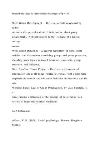 humanbehaviorandthesocialenvironment2/?p=439
Web: Group Development – This is a website developed by
James
Atherton that provides detailed information about group
development, with application to the lifecycle of a typical
college
course.
Web: Group Dynamics– A general repository of links, short
articles, and discussions examining groups and group processes,
including such topics as crowd behavior, leadership, group
structure, and influence.
Web: Stanford Crowd Project – This is a rich resource of
information about all things related to crowds, with a particular
emphasis on crowds and collective behavior in literature and the
arts.
Working Paper: Law of Group Polarization, by Cass Sunstein, is
a
wide-ranging application of the concept of polarization to a
variety of legal and political decisions.
16.7 References
Allport, F. H. (1924). Social psychology. Boston: Houghton
Mifflin.
 