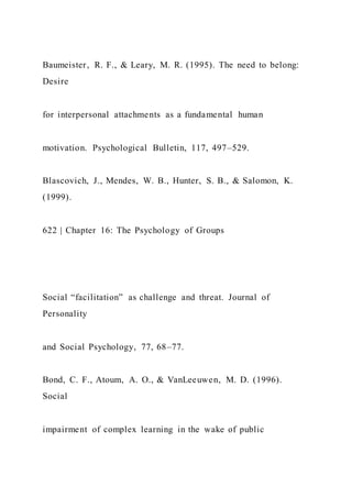 Baumeister, R. F., & Leary, M. R. (1995). The need to belong:
Desire
for interpersonal attachments as a fundamental human
motivation. Psychological Bulletin, 117, 497–529.
Blascovich, J., Mendes, W. B., Hunter, S. B., & Salomon, K.
(1999).
622 | Chapter 16: The Psychology of Groups
Social “facilitation” as challenge and threat. Journal of
Personality
and Social Psychology, 77, 68–77.
Bond, C. F., Atoum, A. O., & VanLeeuwen, M. D. (1996).
Social
impairment of complex learning in the wake of public
 