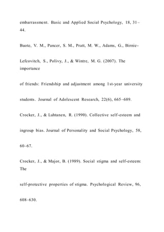 embarrassment. Basic and Applied Social Psychology, 18, 31–
44.
Buote, V. M., Pancer, S. M., Pratt, M. W., Adams, G., Birnie-
Lefcovitch, S., Polivy, J., & Wintre, M. G. (2007). The
importance
of friends: Friendship and adjustment among 1st-year university
students. Journal of Adolescent Research, 22(6), 665–689.
Crocker, J., & Luhtanen, R. (1990). Collective self-esteem and
ingroup bias. Journal of Personality and Social Psychology, 58,
60–67.
Crocker, J., & Major, B. (1989). Social stigma and self-esteem:
The
self-protective properties of stigma. Psychological Review, 96,
608–630.
 