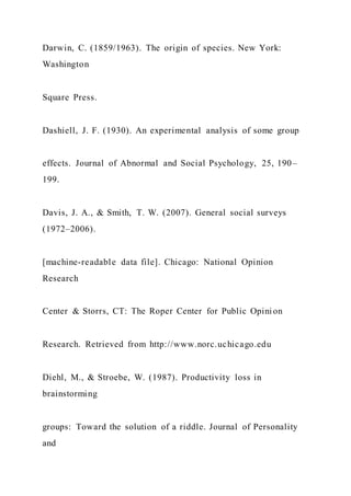 Darwin, C. (1859/1963). The origin of species. New York:
Washington
Square Press.
Dashiell, J. F. (1930). An experimental analysis of some group
effects. Journal of Abnormal and Social Psychology, 25, 190–
199.
Davis, J. A., & Smith, T. W. (2007). General social surveys
(1972–2006).
[machine-readable data file]. Chicago: National Opinion
Research
Center & Storrs, CT: The Roper Center for Public Opini on
Research. Retrieved from http://www.norc.uchicago.edu
Diehl, M., & Stroebe, W. (1987). Productivity loss in
brainstorming
groups: Toward the solution of a riddle. Journal of Personality
and
 