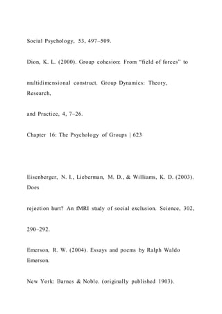 Social Psychology, 53, 497–509.
Dion, K. L. (2000). Group cohesion: From “field of forces” to
multidimensional construct. Group Dynamics: Theory,
Research,
and Practice, 4, 7–26.
Chapter 16: The Psychology of Groups | 623
Eisenberger, N. I., Lieberman, M. D., & Williams, K. D. (2003).
Does
rejection hurt? An fMRI study of social exclusion. Science, 302,
290–292.
Emerson, R. W. (2004). Essays and poems by Ralph Waldo
Emerson.
New York: Barnes & Noble. (originally published 1903).
 