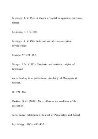 Festinger, L. (1954). A theory of social comparison processes.
Human
Relations, 7, 117–140.
Festinger, L. (1950). Informal social communication.
Psychological
Review, 57, 271–282.
George, J. M. (1992). Extrinsic and intrinsic origins of
perceived
social loafing in organizations. Academy of Management
Journal,
35, 191–202.
Harkins, S. G. (2006). Mere effort as the mediator of the
evaluation-
performance relationship. Journal of Personality and Social
Psychology, 91(3), 436–455.
 