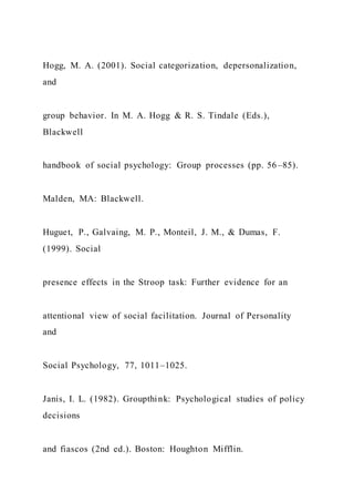 Hogg, M. A. (2001). Social categorization, depersonalization,
and
group behavior. In M. A. Hogg & R. S. Tindale (Eds.),
Blackwell
handbook of social psychology: Group processes (pp. 56–85).
Malden, MA: Blackwell.
Huguet, P., Galvaing, M. P., Monteil, J. M., & Dumas, F.
(1999). Social
presence effects in the Stroop task: Further evidence for an
attentional view of social facilitation. Journal of Personality
and
Social Psychology, 77, 1011–1025.
Janis, I. L. (1982). Groupthink: Psychological studies of policy
decisions
and fiascos (2nd ed.). Boston: Houghton Mifflin.
 