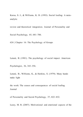 Karau, S. J., & Williams, K. D. (1993). Social loafing: A meta-
analytic
review and theoretical integration. Journal of Personality and
Social Psychology, 65, 681–706.
624 | Chapter 16: The Psychology of Groups
Latané, B. (1981). The psychology of social impact. American
Psychologist, 36, 343–356.
Latané, B., Williams, K., & Harkins, S. (1979). Many hands
make light
the work: The causes and consequences of social loafing.
Journal
of Personality and Social Psychology, 37, 822–832.
Leary, M. R. (2007). Motivational and emotional aspects of the
 