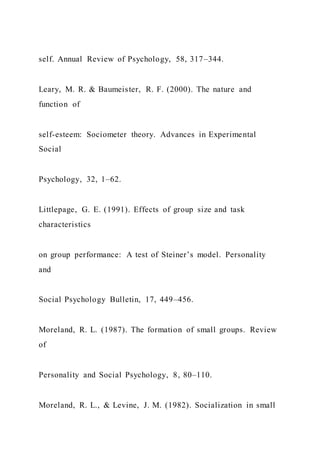 self. Annual Review of Psychology, 58, 317–344.
Leary, M. R. & Baumeister, R. F. (2000). The nature and
function of
self-esteem: Sociometer theory. Advances in Experimental
Social
Psychology, 32, 1–62.
Littlepage, G. E. (1991). Effects of group size and task
characteristics
on group performance: A test of Steiner’s model. Personality
and
Social Psychology Bulletin, 17, 449–456.
Moreland, R. L. (1987). The formation of small groups. Review
of
Personality and Social Psychology, 8, 80–110.
Moreland, R. L., & Levine, J. M. (1982). Socialization in small
 