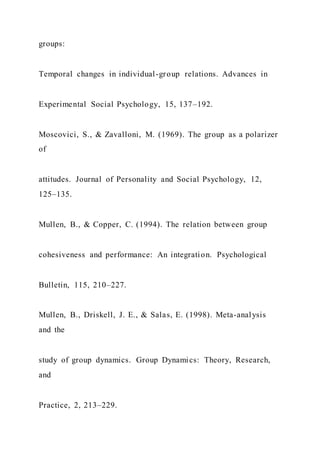 groups:
Temporal changes in individual-group relations. Advances in
Experimental Social Psychology, 15, 137–192.
Moscovici, S., & Zavalloni, M. (1969). The group as a polarizer
of
attitudes. Journal of Personality and Social Psychology, 12,
125–135.
Mullen, B., & Copper, C. (1994). The relation between group
cohesiveness and performance: An integration. Psychological
Bulletin, 115, 210–227.
Mullen, B., Driskell, J. E., & Salas, E. (1998). Meta-analysis
and the
study of group dynamics. Group Dynamics: Theory, Research,
and
Practice, 2, 213–229.
 