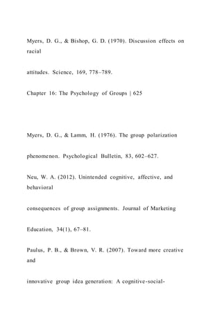 Myers, D. G., & Bishop, G. D. (1970). Discussion effects on
racial
attitudes. Science, 169, 778–789.
Chapter 16: The Psychology of Groups | 625
Myers, D. G., & Lamm, H. (1976). The group polarization
phenomenon. Psychological Bulletin, 83, 602–627.
Neu, W. A. (2012). Unintended cognitive, affective, and
behavioral
consequences of group assignments. Journal of Marketing
Education, 34(1), 67–81.
Paulus, P. B., & Brown, V. R. (2007). Toward more creative
and
innovative group idea generation: A cognitive-social-
 