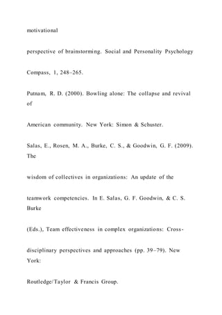 motivational
perspective of brainstorming. Social and Personality Psychology
Compass, 1, 248–265.
Putnam, R. D. (2000). Bowling alone: The collapse and revival
of
American community. New York: Simon & Schuster.
Salas, E., Rosen, M. A., Burke, C. S., & Goodwin, G. F. (2009).
The
wisdom of collectives in organizations: An update of the
teamwork competencies. In E. Salas, G. F. Goodwin, & C. S.
Burke
(Eds.), Team effectiveness in complex organizations: Cross-
disciplinary perspectives and approaches (pp. 39–79). New
York:
Routledge/Taylor & Francis Group.
 