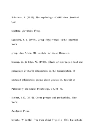 Schachter, S. (1959). The psychology of affiliation. Stanford,
CA:
Stanford University Press.
Seashore, S. E. (1954). Group cohesiveness in the industrial
work
group. Ann Arbor, MI: Institute for Social Research.
Stasser, G., & Titus, W. (1987). Effects of information load and
percentage of shared information on the dissemination of
unshared information during group discussion. Journal of
Personality and Social Psychology, 53, 81–93.
Steiner, I. D. (1972). Group process and productivity. New
York:
Academic Press.
Stroebe, W. (2012). The truth about Triplett (1898), but nobody
 