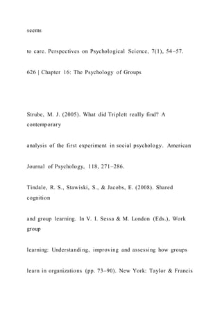 seems
to care. Perspectives on Psychological Science, 7(1), 54–57.
626 | Chapter 16: The Psychology of Groups
Strube, M. J. (2005). What did Triplett really find? A
contemporary
analysis of the first experiment in social psychology. American
Journal of Psychology, 118, 271–286.
Tindale, R. S., Stawiski, S., & Jacobs, E. (2008). Shared
cognition
and group learning. In V. I. Sessa & M. London (Eds.), Work
group
learning: Understanding, improving and assessing how groups
learn in organizations (pp. 73–90). New York: Taylor & Francis
 