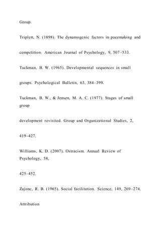 Group.
Triplett, N. (1898). The dynamogenic factors in pacemaking and
competition. American Journal of Psychology, 9, 507–533.
Tuckman, B. W. (1965). Developmental sequences in small
groups. Psychological Bulletin, 63, 384–399.
Tuckman, B. W., & Jensen, M. A. C. (1977). Stages of small
group
development revisited. Group and Organizational Studies, 2,
419–427.
Williams, K. D. (2007). Ostracism. Annual Review of
Psychology, 58,
425–452.
Zajonc, R. B. (1965). Social facilitation. Science, 149, 269–274.
Attribution
 