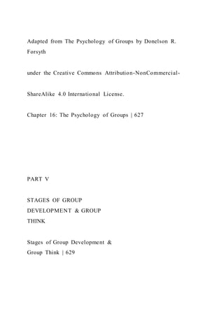 Adapted from The Psychology of Groups by Donelson R.
Forsyth
under the Creative Commons Attribution-NonCommercial-
ShareAlike 4.0 International License.
Chapter 16: The Psychology of Groups | 627
PART V
STAGES OF GROUP
DEVELOPMENT & GROUP
THINK
Stages of Group Development &
Group Think | 629
 