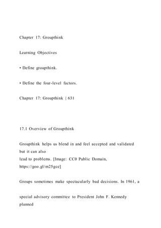 Chapter 17: Groupthink
Learning Objectives
• Define groupthink.
• Define the four-level factors.
Chapter 17: Groupthink | 631
17.1 Overview of Groupthink
Groupthink helps us blend in and feel accepted and validated
but it can also
lead to problems. [Image: CC0 Public Domain,
https://goo.gl/m25gce]
Groups sometimes make spectacularly bad decisions. In 1961, a
special advisory committee to President John F. Kennedy
planned
 