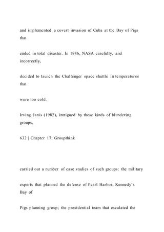 and implemented a covert invasion of Cuba at the Bay of Pigs
that
ended in total disaster. In 1986, NASA carefully, and
incorrectly,
decided to launch the Challenger space shuttle in temperatures
that
were too cold.
Irving Janis (1982), intrigued by these kinds of blundering
groups,
632 | Chapter 17: Groupthink
carried out a number of case studies of such groups: the military
experts that planned the defense of Pearl Harbor; Kennedy’s
Bay of
Pigs planning group; the presidential team that escalated the
 
