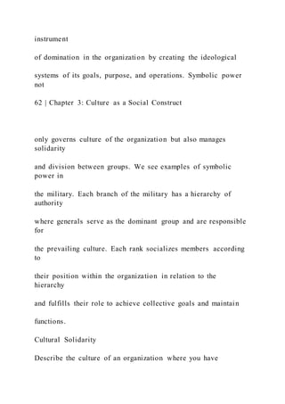 instrument
of domination in the organization by creating the ideological
systems of its goals, purpose, and operations. Symbolic power
not
62 | Chapter 3: Culture as a Social Construct
only governs culture of the organization but also manages
solidarity
and division between groups. We see examples of symbolic
power in
the military. Each branch of the military has a hierarchy of
authority
where generals serve as the dominant group and are responsible
for
the prevailing culture. Each rank socializes members according
to
their position within the organization in relation to the
hierarchy
and fulfills their role to achieve collective goals and maintain
functions.
Cultural Solidarity
Describe the culture of an organization where you have
 