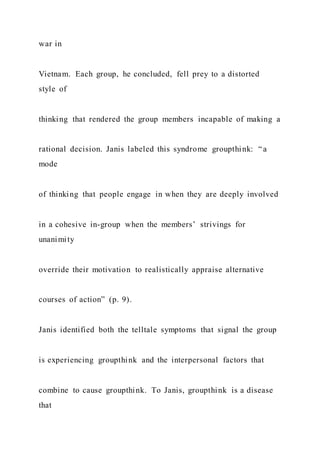 war in
Vietnam. Each group, he concluded, fell prey to a distorted
style of
thinking that rendered the group members incapable of making a
rational decision. Janis labeled this syndrome groupthink: “a
mode
of thinking that people engage in when they are deeply involved
in a cohesive in-group when the members’ strivings for
unanimity
override their motivation to realistically appraise alternative
courses of action” (p. 9).
Janis identified both the telltale symptoms that signal the group
is experiencing groupthink and the interpersonal factors that
combine to cause groupthink. To Janis, groupthink is a disease
that
 