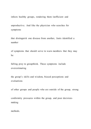 infects healthy groups, rendering them inefficient and
unproductive. And like the physician who searches for
symptoms
that distinguish one disease from another, Janis identified a
number
of symptoms that should serve to warn members that they may
be
falling prey to groupthink. These symptoms include
overestimating
the group’s skills and wisdom, biased perceptions and
evaluations
of other groups and people who are outside of the group, strong
conformity pressures within the group, and poor decision-
making
methods.
 