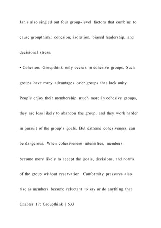 Janis also singled out four group-level factors that combine to
cause groupthink: cohesion, isolation, biased leadership, and
decisional stress.
• Cohesion: Groupthink only occurs in cohesive groups. Such
groups have many advantages over groups that lack unity.
People enjoy their membership much more in cohesive groups,
they are less likely to abandon the group, and they work harder
in pursuit of the group’s goals. But extreme cohesiveness can
be dangerous. When cohesiveness intensifies, members
become more likely to accept the goals, decisions, and norms
of the group without reservation. Conformity pressures also
rise as members become reluctant to say or do anything that
Chapter 17: Groupthink | 633
 
