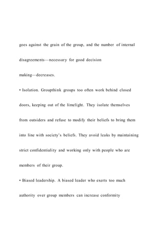 goes against the grain of the group, and the number of internal
disagreements—necessary for good decision
making—decreases.
• Isolation. Groupthink groups too often work behind closed
doors, keeping out of the limelight. They isolate themselves
from outsiders and refuse to modify their beliefs to bring them
into line with society’s beliefs. They avoid leaks by maintaining
strict confidentiality and working only with people who are
members of their group.
• Biased leadership. A biased leader who exerts too much
authority over group members can increase conformity
 