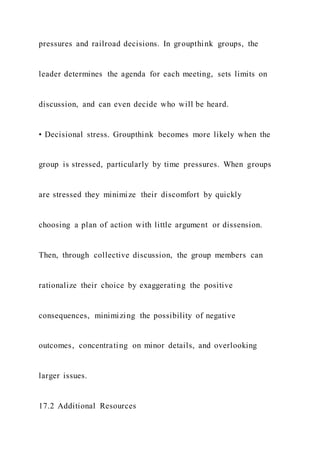 pressures and railroad decisions. In groupthink groups, the
leader determines the agenda for each meeting, sets limits on
discussion, and can even decide who will be heard.
• Decisional stress. Groupthink becomes more likely when the
group is stressed, particularly by time pressures. When groups
are stressed they minimize their discomfort by quickly
choosing a plan of action with little argument or dissension.
Then, through collective discussion, the group members can
rationalize their choice by exaggerating the positive
consequences, minimizing the possibility of negative
outcomes, concentrating on minor details, and overlooking
larger issues.
17.2 Additional Resources
 