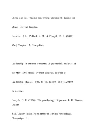 Check out this reading concerning groupthink during the
Mount Everest disaster.
Burnette, J. L., Pollack, J. M., & Forsyth, D. R. (2011).
634 | Chapter 17: Groupthink
Leadership in extreme contexts: A groupthink analysis of
the May 1996 Mount Everest disaster. Journal of
Leadership Studies, 4(4), 29-40. doi:10.1002/jls.20190
References
Forsyth, D. R. (2020). The psychology of groups. In R. Biswas-
Diener
& E. Diener (Eds), Noba textbook series: Psychology.
Champaign, IL:
 
