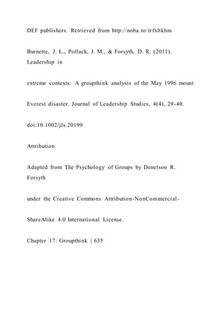 DEF publishers. Retrieved from http://noba.to/trfxbkhm
Burnette, J. L., Pollack, J. M., & Forsyth, D. R. (2011).
Leadership in
extreme contexts: A groupthink analysis of the May 1996 mount
Everest disaster. Journal of Leadership Studies, 4(4), 29-40.
doi:10.1002/jls.20190
Attribution
Adapted from The Psychology of Groups by Donelson R.
Forsyth
under the Creative Commons Attribution-NonCommercial-
ShareAlike 4.0 International License.
Chapter 17: Groupthink | 635
 