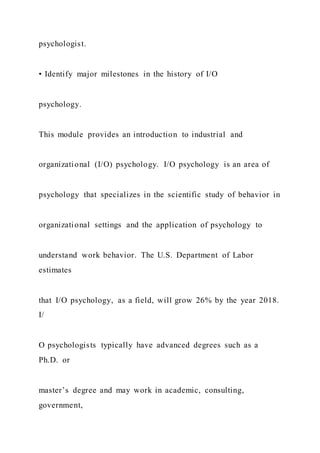 psychologist.
• Identify major milestones in the history of I/O
psychology.
This module provides an introduction to industrial and
organizational (I/O) psychology. I/O psychology is an area of
psychology that specializes in the scientific study of behavior in
organizational settings and the application of psychology to
understand work behavior. The U.S. Department of Labor
estimates
that I/O psychology, as a field, will grow 26% by the year 2018.
I/
O psychologists typically have advanced degrees such as a
Ph.D. or
master’s degree and may work in academic, consulting,
government,
 